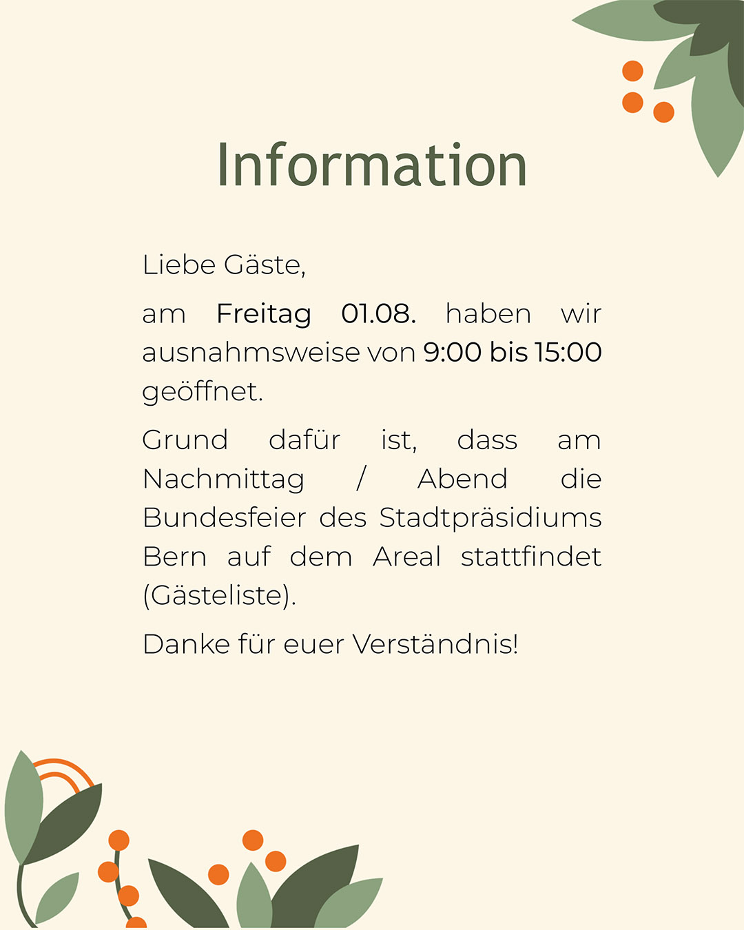 Info-01-08-2025 Liebe Gäste,<br />
am Freitag 01.08. haben wir ausnahmsweise von 9:00 bis 15:00 geöffnet.<br />
Grund dafür ist, dass am Nachmittag / Abend die Bundesfeier des Stadtpräsidiums Bern auf dem Areal stattfindet (Gästeliste).<br />
Danke für euer Verständnis!